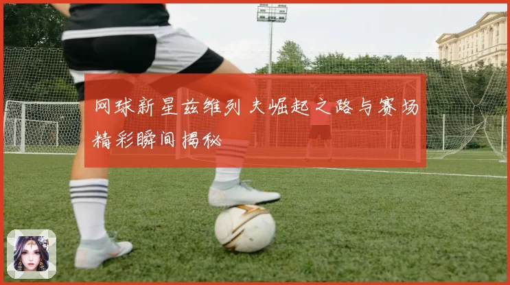 网球新星兹维列夫崛起之路与赛场精彩瞬间揭秘