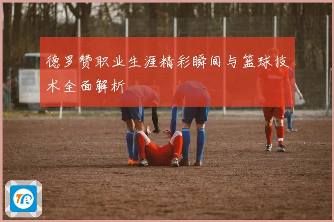 德罗赞职业生涯精彩瞬间与篮球技术全面解析